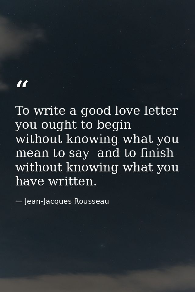 To write a good love letter you ought to begin without knowing what you mean to say  and to finish without knowing what  — Jean-Jacques Rousseau
