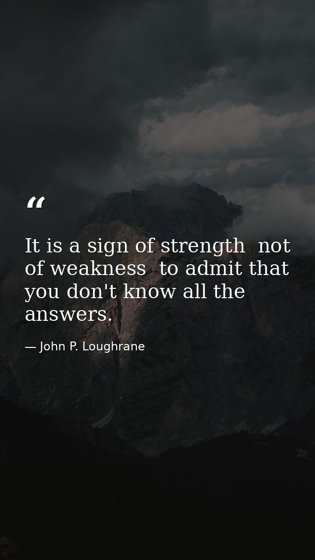 It is a sign of strength  not of weakness  to admit that you don't know all the answers. — John P. Loughrane