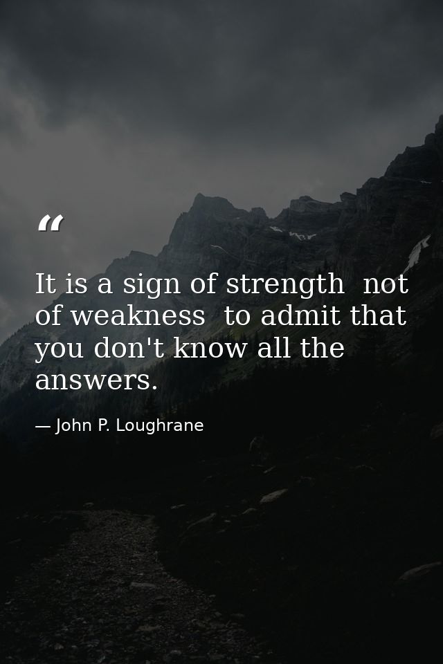 It is a sign of strength  not of weakness  to admit that you don't know all the answers. — John P. Loughrane