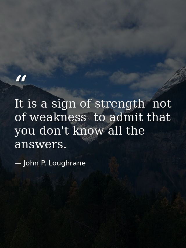 It is a sign of strength  not of weakness  to admit that you don't know all the answers. — John P. Loughrane