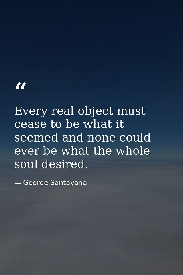 Every real object must cease to be what it seemed and none could ever be what the whole soul desired. — George Santayana