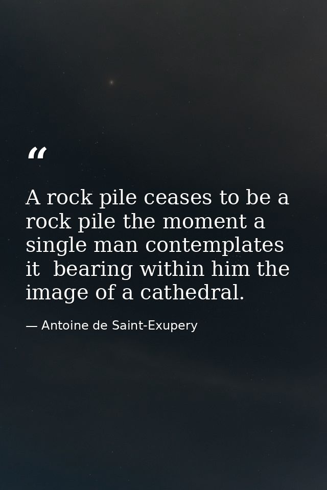 A rock pile ceases to be a rock pile the moment a single man contemplates it  bearing within him the image of a cathedra — Antoine de Saint-Exupery