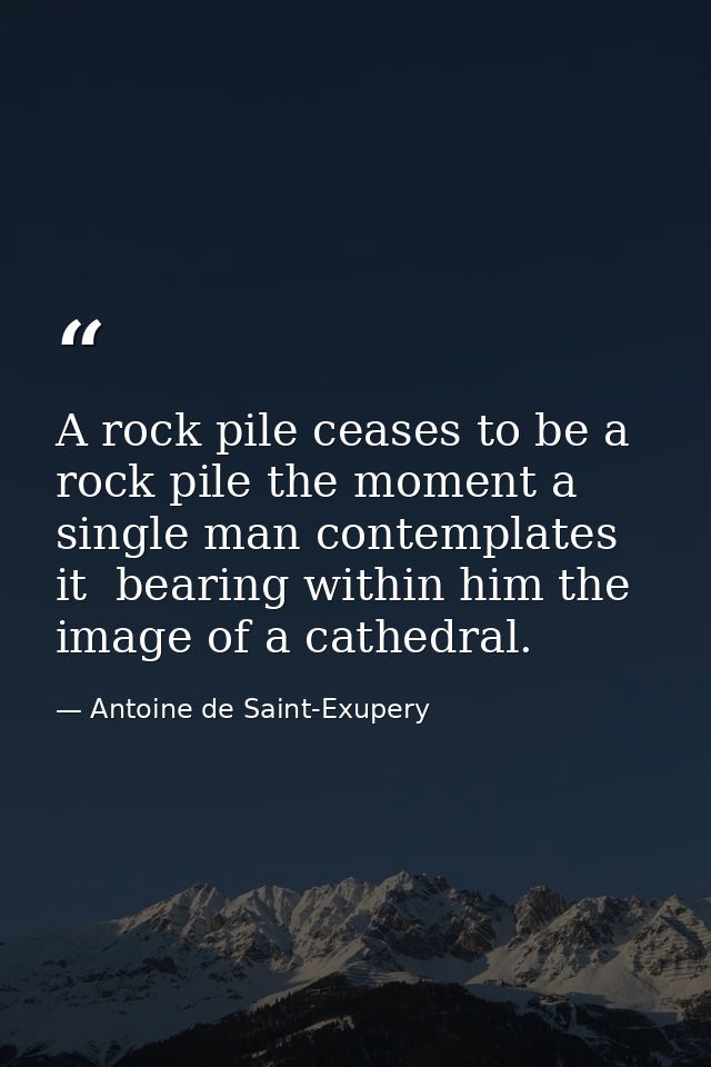 A rock pile ceases to be a rock pile the moment a single man contemplates it  bearing within him the image of a cathedra — Antoine de Saint-Exupery
