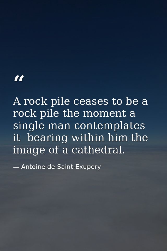 A rock pile ceases to be a rock pile the moment a single man contemplates it  bearing within him the image of a cathedra — Antoine de Saint-Exupery