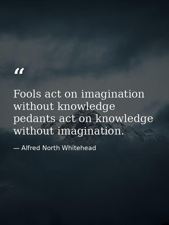 Fools act on imagination without knowledge  pedants act on knowledge without imagination. — Alfred North Whitehead