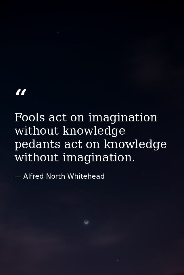 Fools act on imagination without knowledge  pedants act on knowledge without imagination. — Alfred North Whitehead
