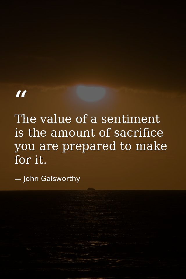 The value of a sentiment is the amount of sacrifice you are prepared to make for it. — John Galsworthy