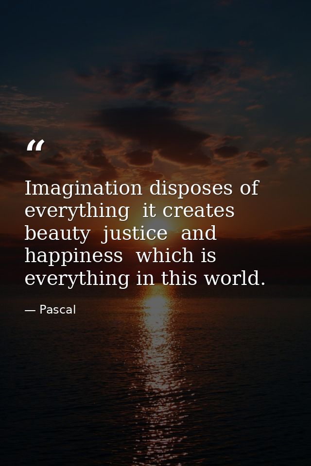 Imagination disposes of everything  it creates beauty  justice  and happiness  which is everything in this world. — Pascal