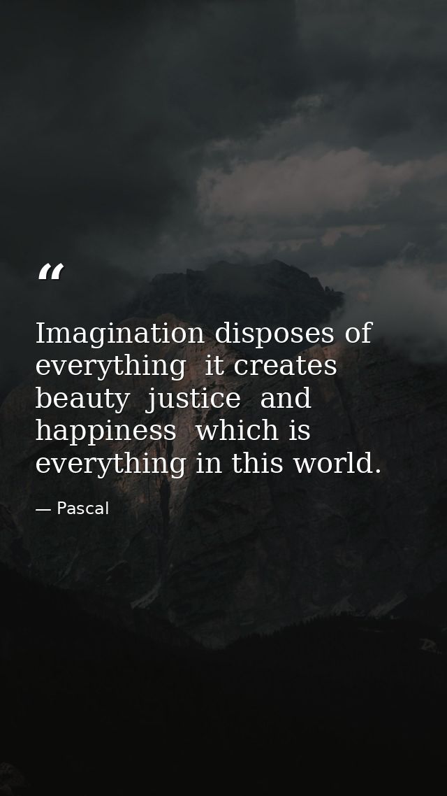 Imagination disposes of everything  it creates beauty  justice  and happiness  which is everything in this world. — Pascal