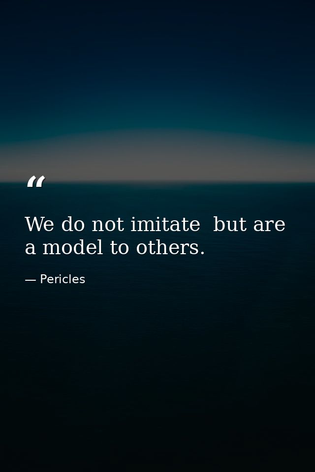 We do not imitate  but are a model to others. — Pericles