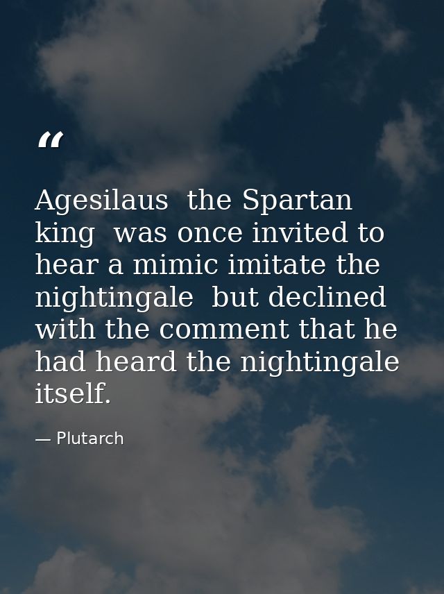 Agesilaus  the Spartan king  was once invited to hear a mimic imitate the nightingale  but declined with the comment tha — Plutarch