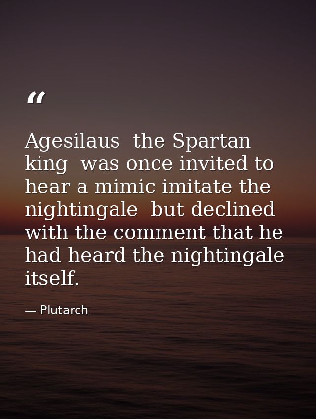 Agesilaus  the Spartan king  was once invited to hear a mimic imitate the nightingale  but declined with the comment tha — Plutarch