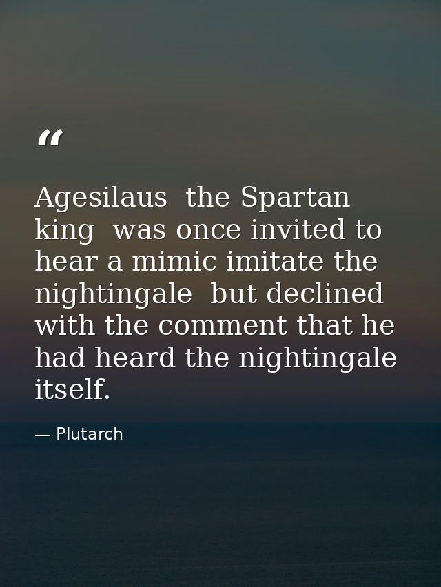 Agesilaus  the Spartan king  was once invited to hear a mimic imitate the nightingale  but declined with the comment tha — Plutarch