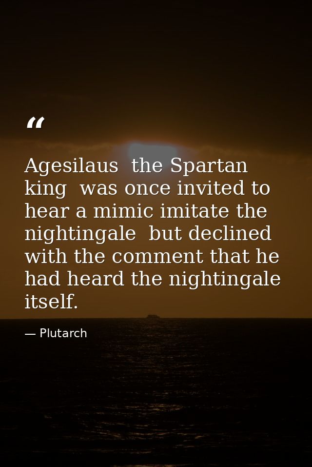 Agesilaus  the Spartan king  was once invited to hear a mimic imitate the nightingale  but declined with the comment tha — Plutarch