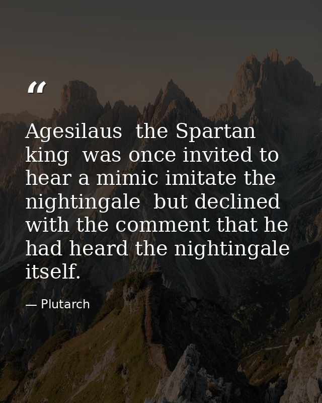 Agesilaus  the Spartan king  was once invited to hear a mimic imitate the nightingale  but declined with the comment tha — Plutarch