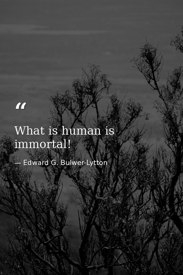 What is human is immortal! — Edward G. Bulwer-Lytton