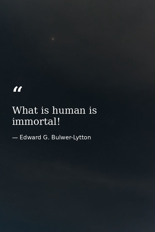 What is human is immortal! — Edward G. Bulwer-Lytton
