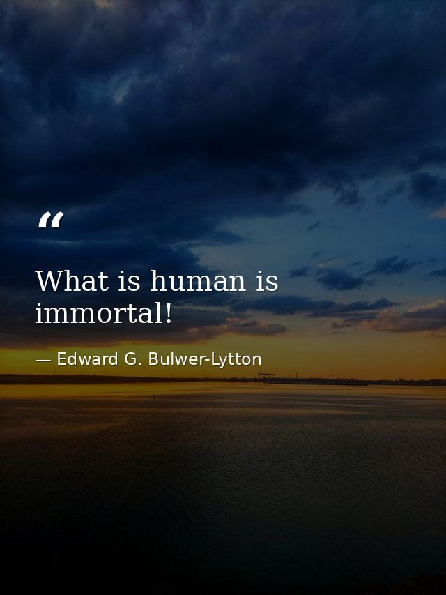 What is human is immortal! — Edward G. Bulwer-Lytton