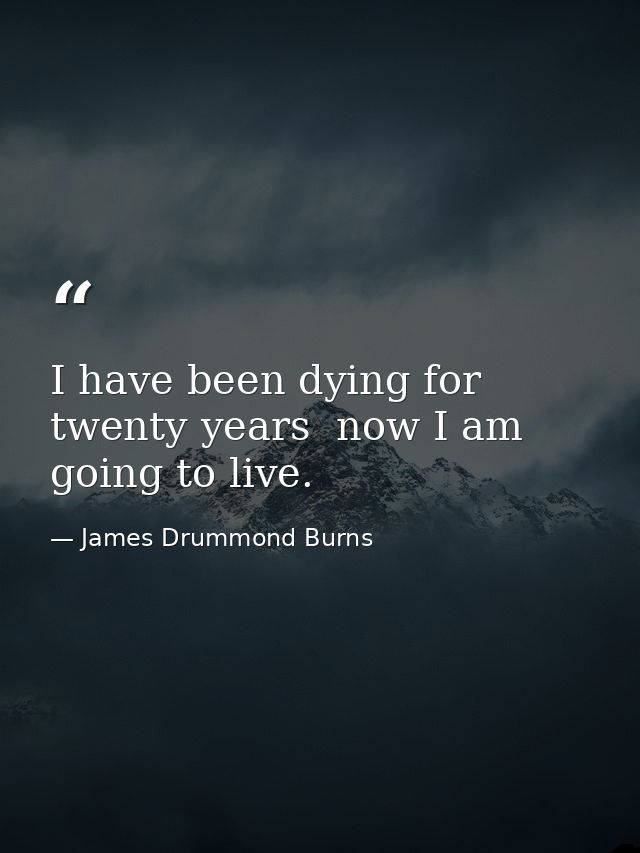 I have been dying for twenty years  now I am going to live. — James Drummond Burns