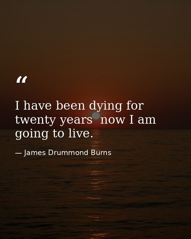 I have been dying for twenty years  now I am going to live. — James Drummond Burns