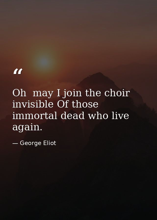 Oh  may I join the choir invisible Of those immortal dead who live again. — George Eliot