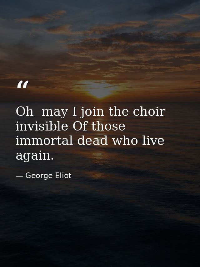 Oh  may I join the choir invisible Of those immortal dead who live again. — George Eliot