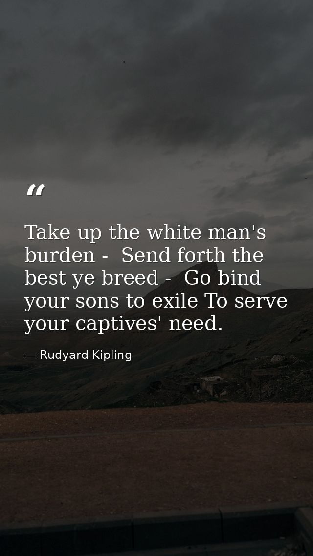 Take up the white man's burden -  Send forth the best ye breed -  Go bind your sons to exile To serve your captives' nee — Rudyard Kipling