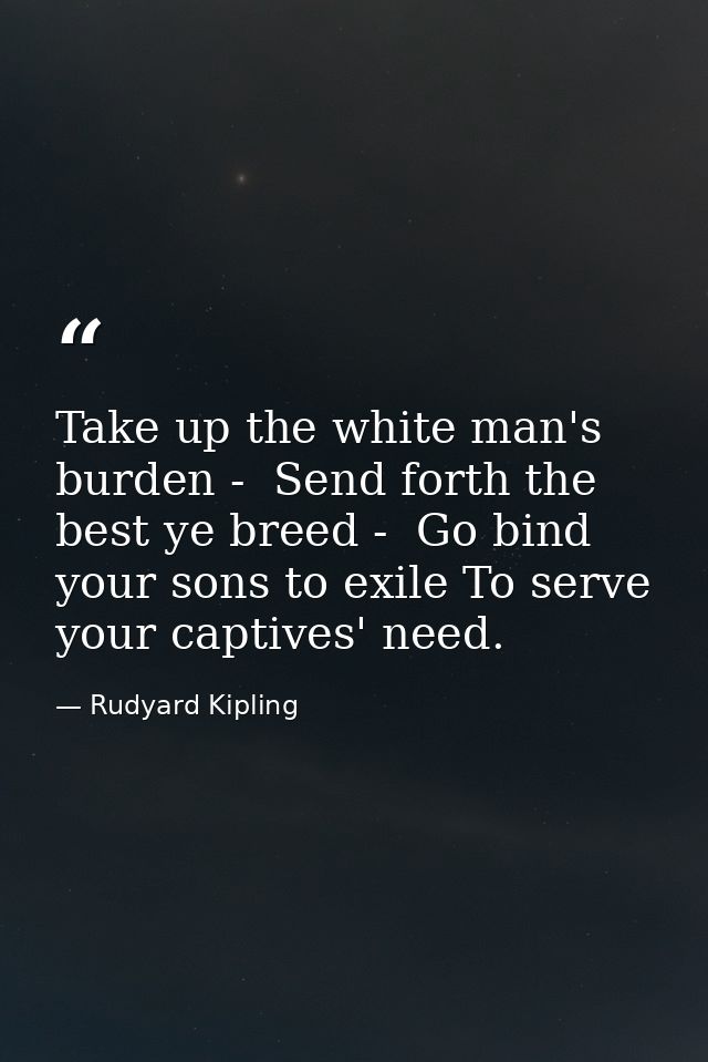 Take up the white man's burden -  Send forth the best ye breed -  Go bind your sons to exile To serve your captives' nee — Rudyard Kipling
