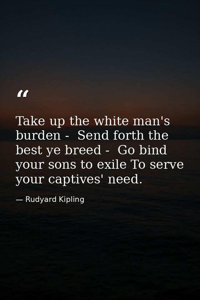 Take up the white man's burden -  Send forth the best ye breed -  Go bind your sons to exile To serve your captives' nee — Rudyard Kipling