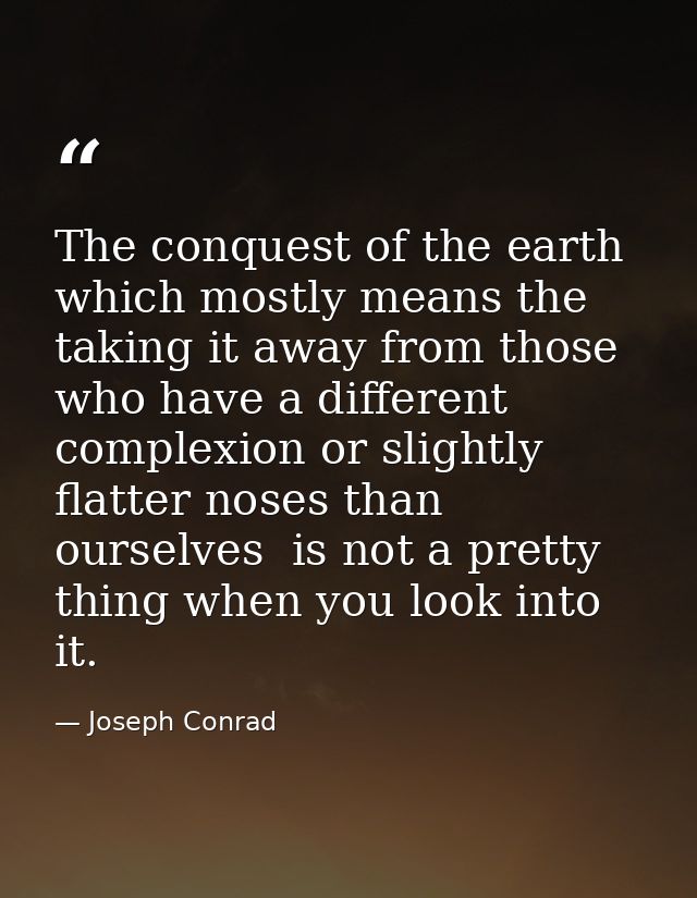 The conquest of the earth  which mostly means the taking it away from those who have a different complexion or slightly  — Joseph Conrad