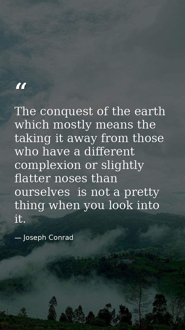 The conquest of the earth  which mostly means the taking it away from those who have a different complexion or slightly  — Joseph Conrad