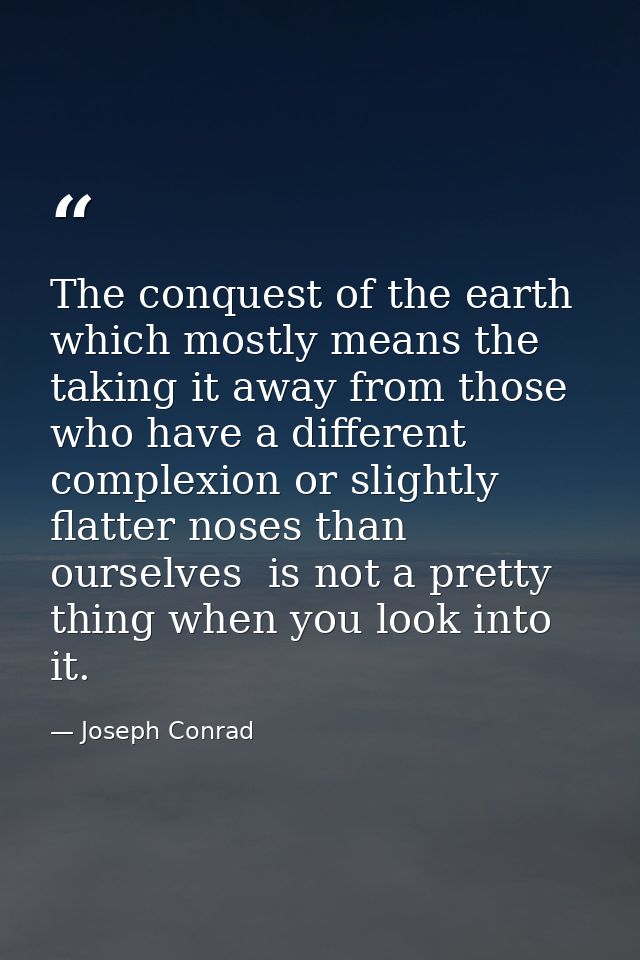 The conquest of the earth  which mostly means the taking it away from those who have a different complexion or slightly  — Joseph Conrad
