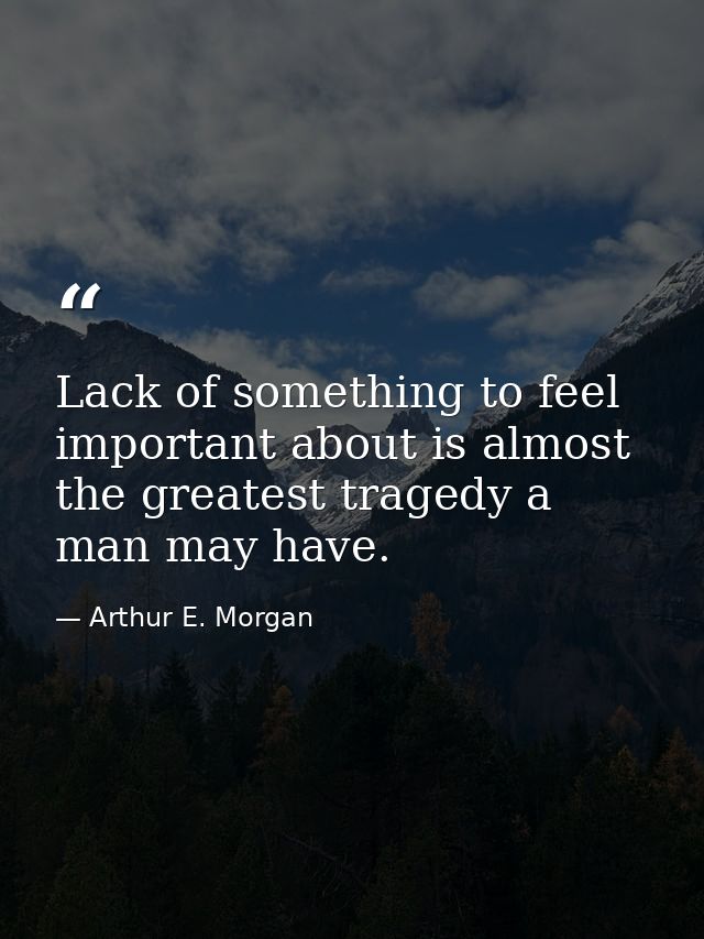 Lack of something to feel important about is almost the greatest tragedy a man may have. — Arthur E. Morgan