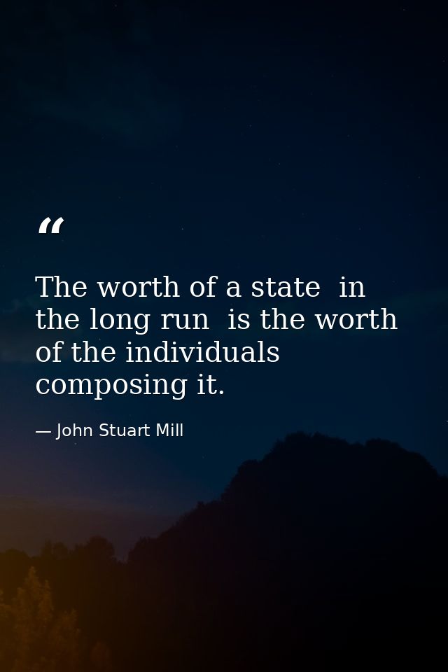 The worth of a state  in the long run  is the worth of the individuals composing it. — John Stuart Mill