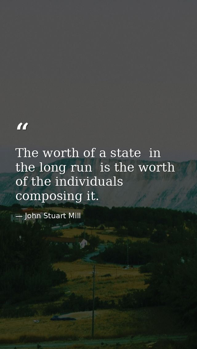 The worth of a state  in the long run  is the worth of the individuals composing it. — John Stuart Mill