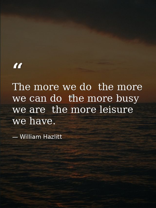 The more we do  the more we can do  the more busy we are  the more leisure we have. — William Hazlitt