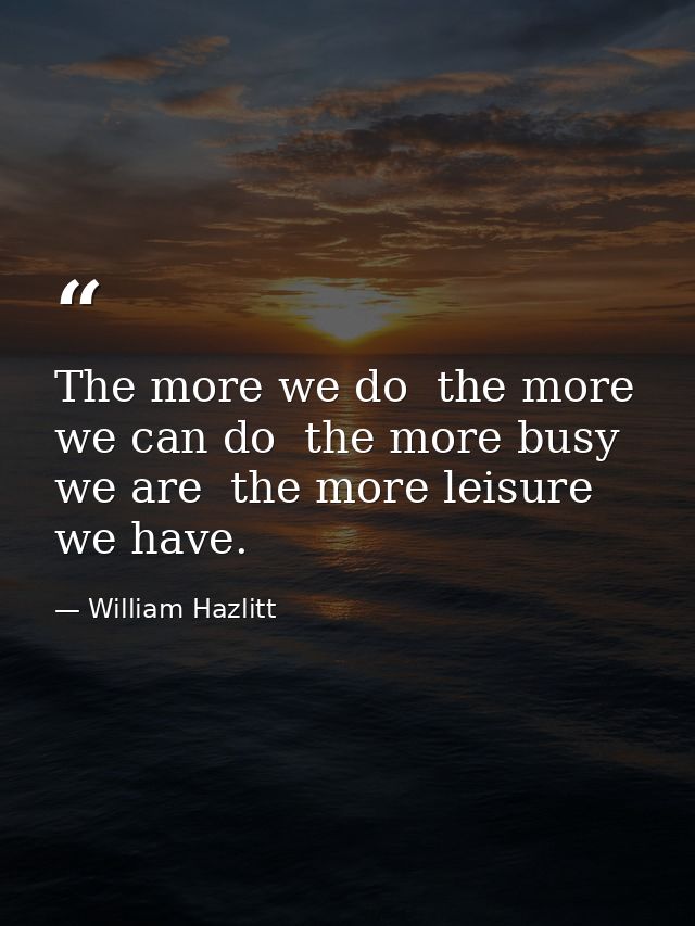 The more we do  the more we can do  the more busy we are  the more leisure we have. — William Hazlitt