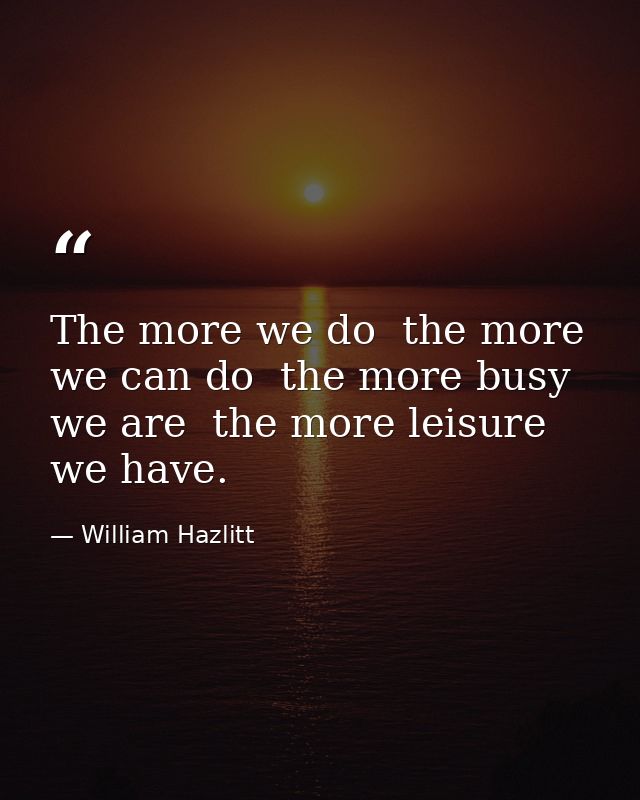 The more we do  the more we can do  the more busy we are  the more leisure we have. — William Hazlitt