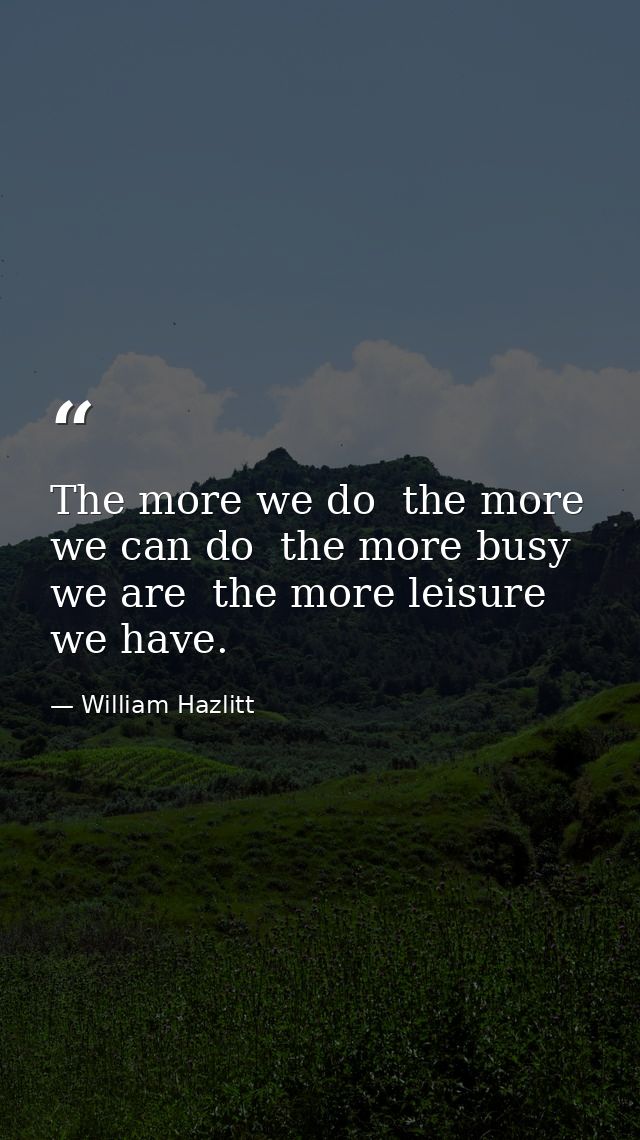 The more we do  the more we can do  the more busy we are  the more leisure we have. — William Hazlitt