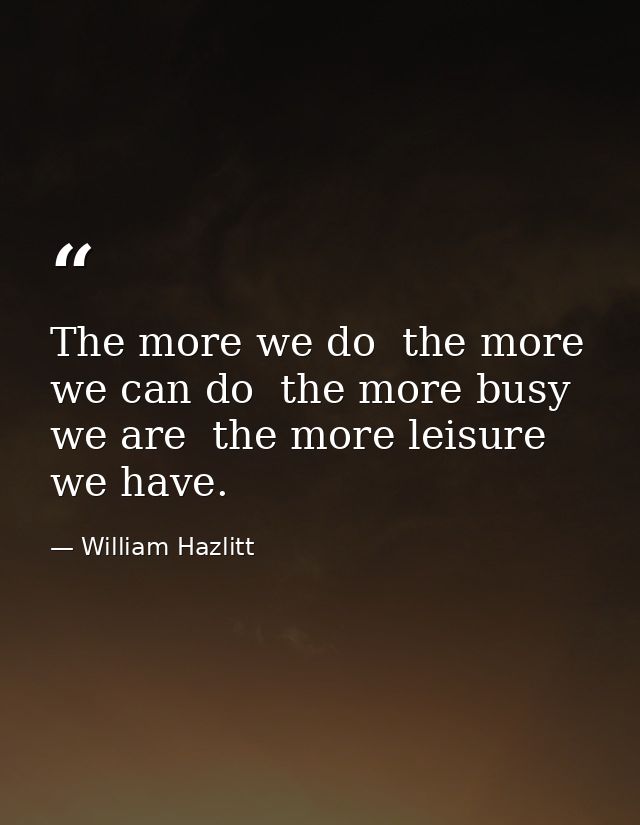The more we do  the more we can do  the more busy we are  the more leisure we have. — William Hazlitt