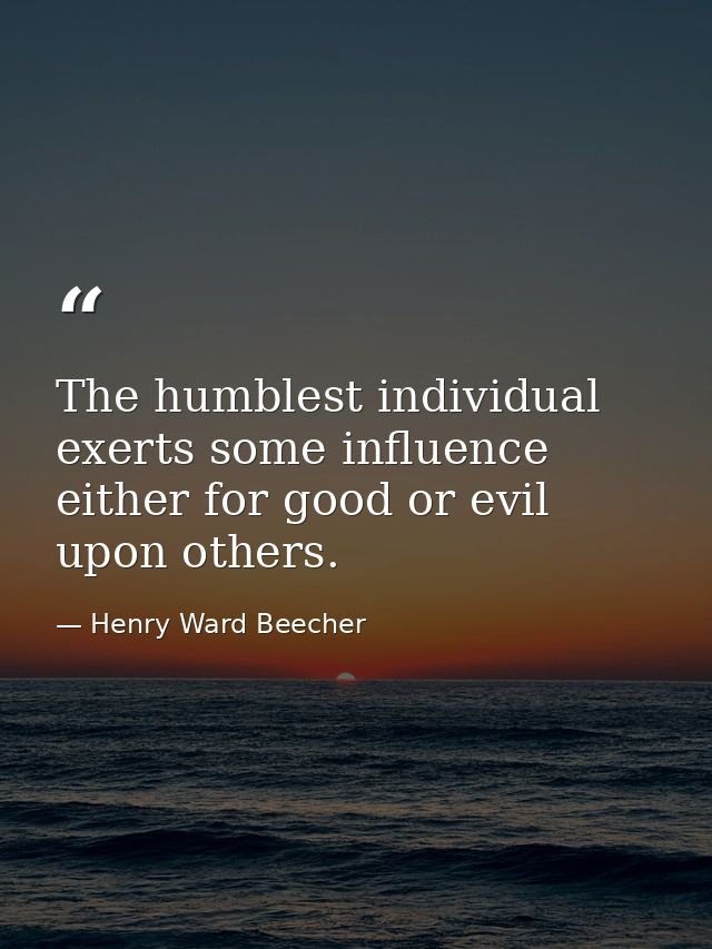 The humblest individual exerts some influence  either for good or evil  upon others. — Henry Ward Beecher