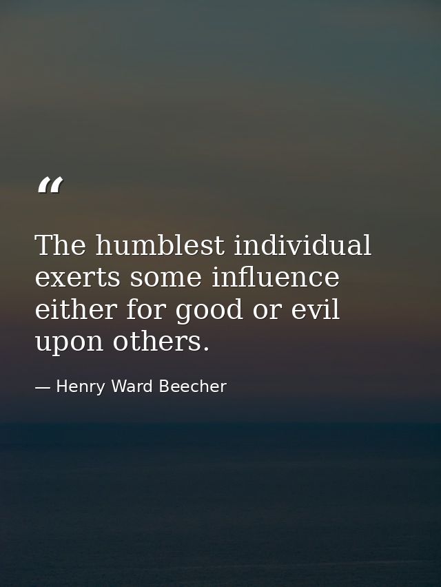 The humblest individual exerts some influence  either for good or evil  upon others. — Henry Ward Beecher