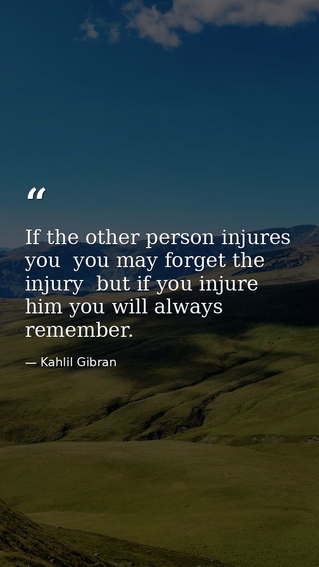 If the other person injures you  you may forget the injury  but if you injure him you will always remember. — Kahlil Gibran