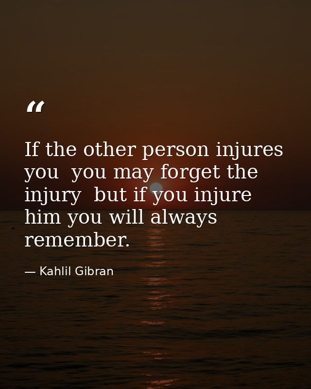 If the other person injures you  you may forget the injury  but if you injure him you will always remember. — Kahlil Gibran