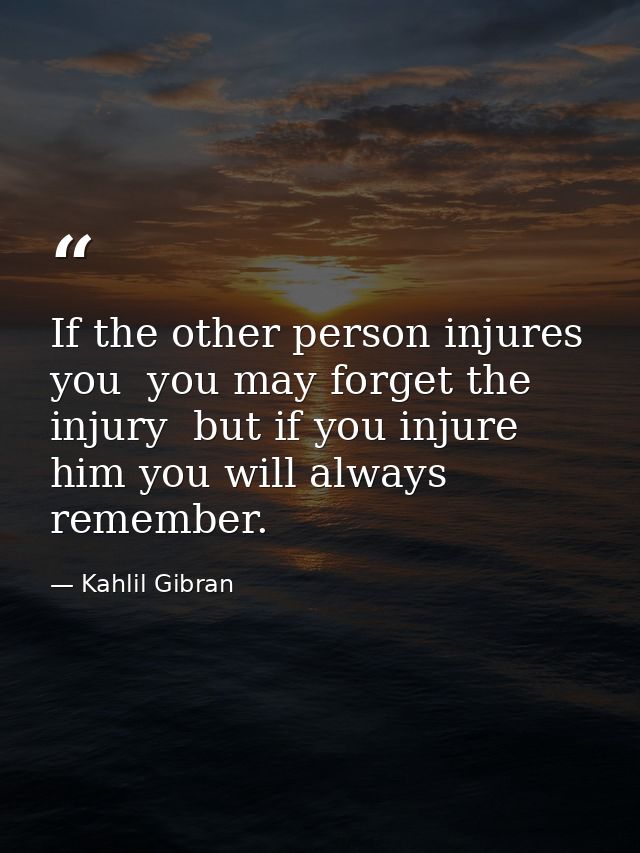 If the other person injures you  you may forget the injury  but if you injure him you will always remember. — Kahlil Gibran