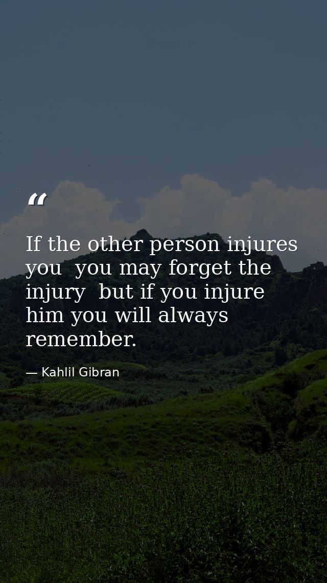 If the other person injures you  you may forget the injury  but if you injure him you will always remember. — Kahlil Gibran