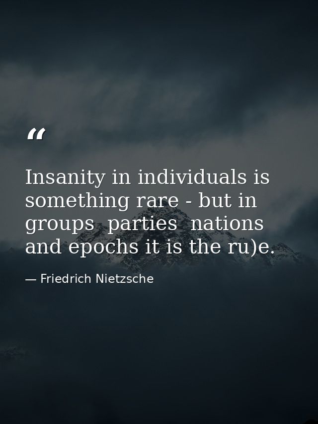 Insanity in individuals is something rare - but in groups  parties  nations  and epochs it is the ru)e. — Friedrich Nietzsche