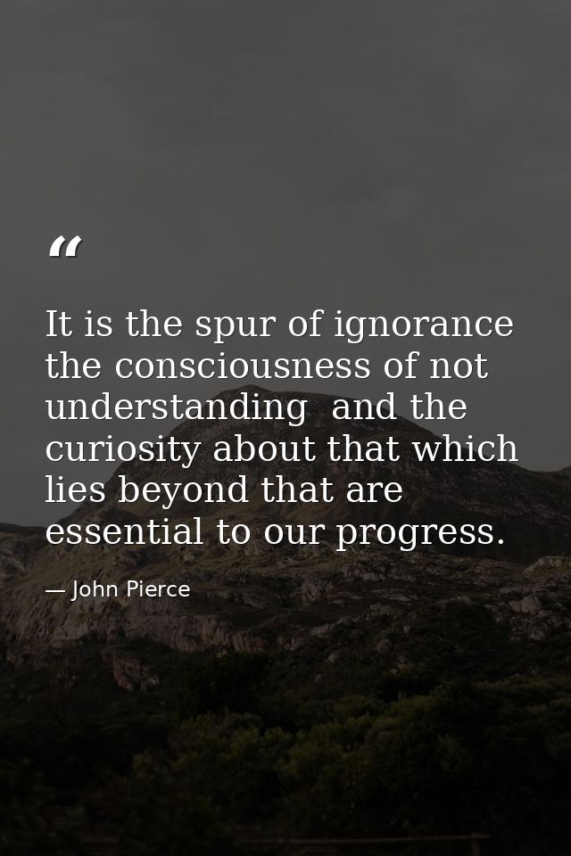 It is the spur of ignorance  the consciousness of not understanding  and the curiosity about that which lies beyond that — John Pierce