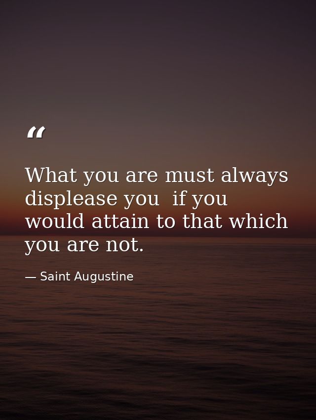What you are must always displease you  if you would attain to that which you are not. — Saint Augustine