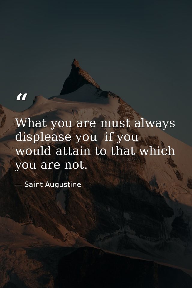 What you are must always displease you  if you would attain to that which you are not. — Saint Augustine